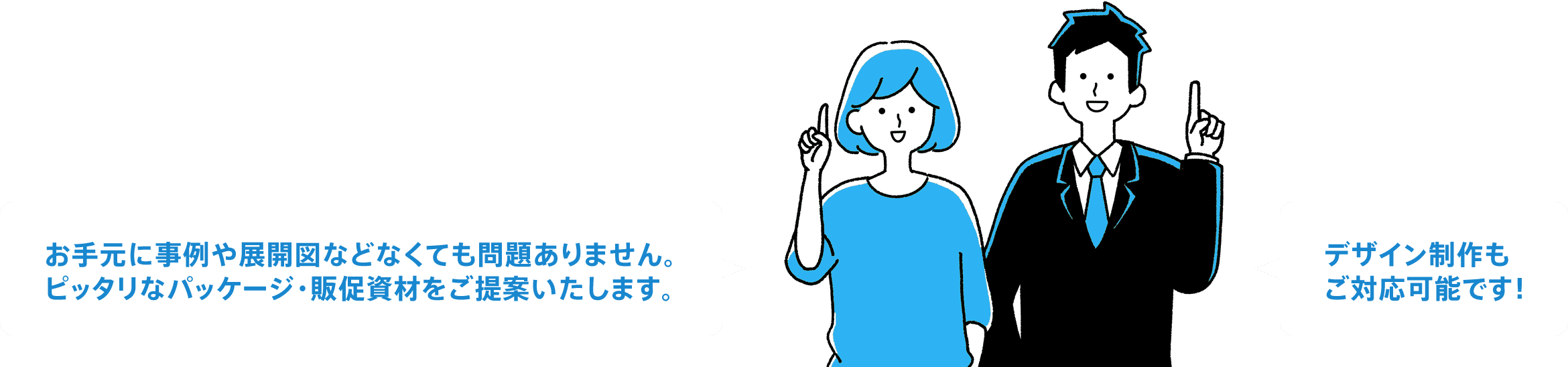 お手元に事例や展開図などなくても問題ありません。ピッタリなパッケージ・販促資材をご提案いたします。。 デザイン制作もご対応可能です！